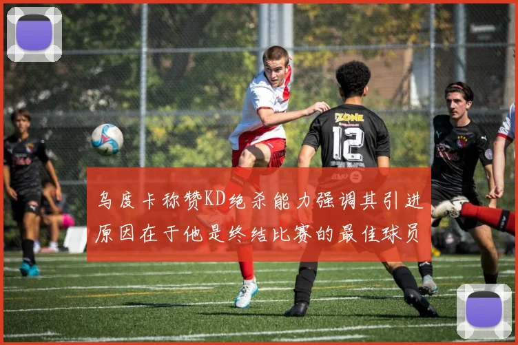 乌度卡称赞KD绝杀能力强调其引进原因在于他是终结比赛的最佳球员