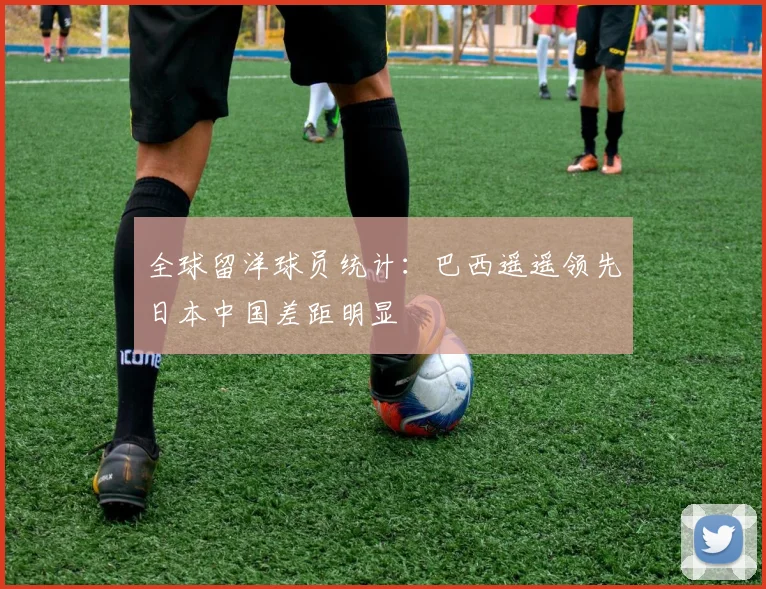 全球留洋球员统计：巴西遥遥领先日本中国差距明显