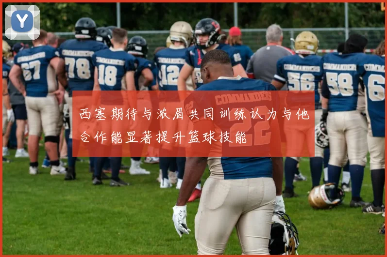 西塞期待与浓眉共同训练认为与他合作能显著提升篮球技能