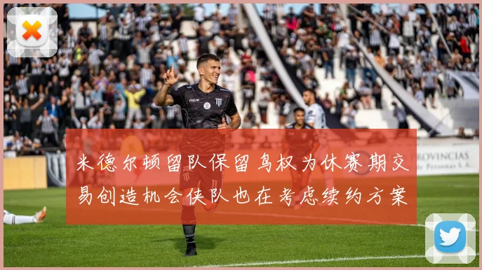 米德尔顿留队保留鸟权为休赛期交易创造机会侠队也在考虑续约方案