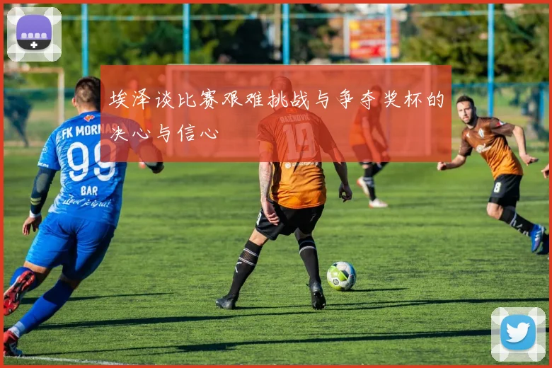 埃泽谈比赛艰难挑战与争夺奖杯的决心与信心