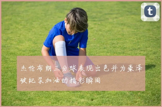 杰伦布朗三分球表现出色并为豪泽破纪录加油的精彩瞬间