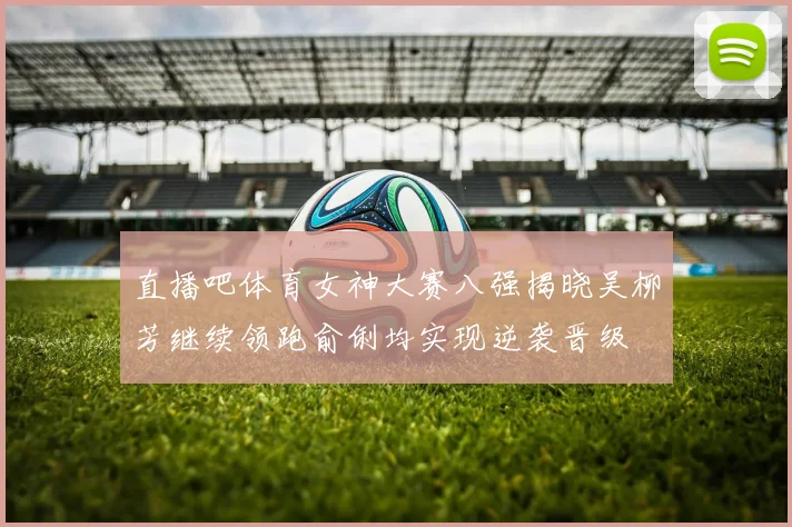 直播吧体育女神大赛八强揭晓吴柳芳继续领跑俞俐均实现逆袭晋级