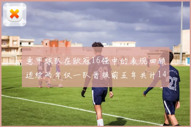 意甲球队在欧冠16强中的表现回顾连续两年仅一队晋级前五年共计14队