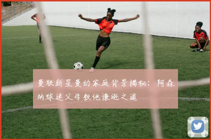 曼联新星曼的家庭背景揭秘：阿森纳球迷父母教他谦逊之道