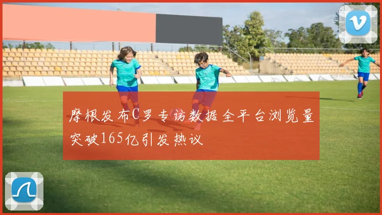 摩根发布C罗专访数据全平台浏览量突破165亿引发热议