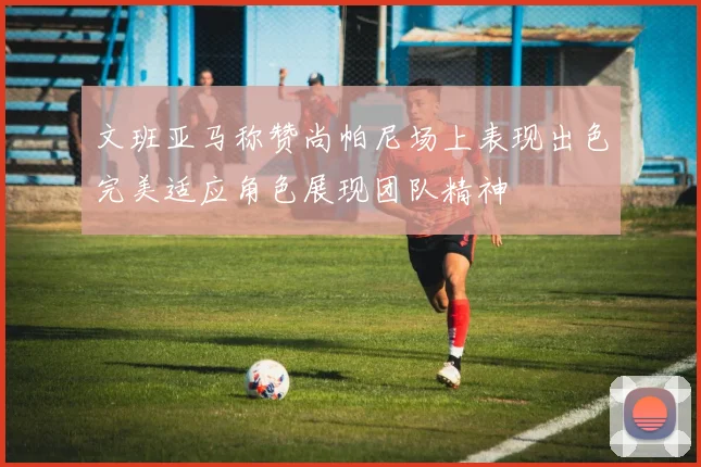 文班亚马称赞尚帕尼场上表现出色完美适应角色展现团队精神