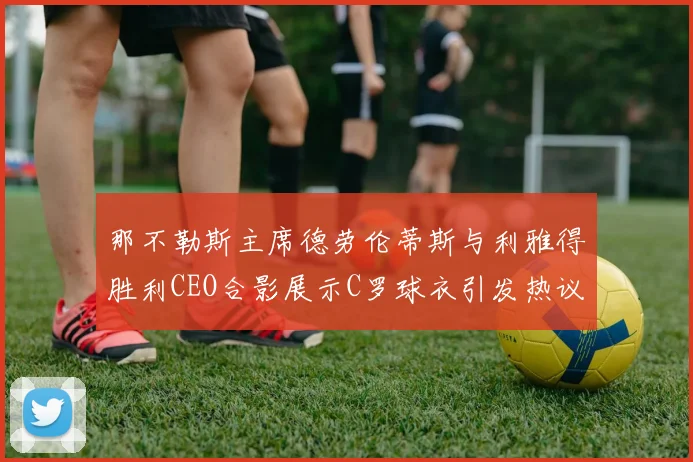 那不勒斯主席德劳伦蒂斯与利雅得胜利CEO合影展示C罗球衣引发热议