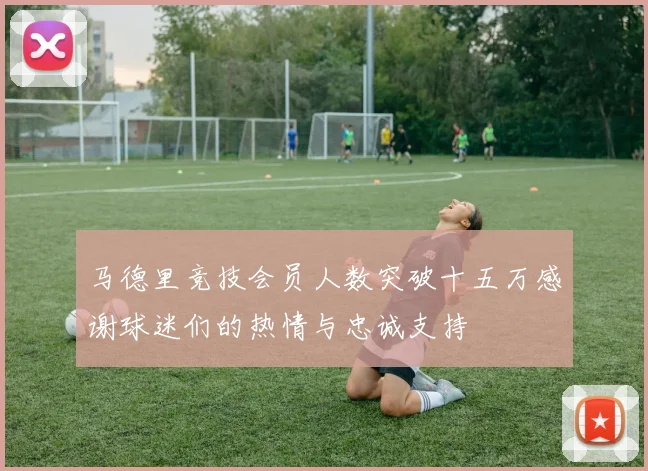 马德里竞技会员人数突破十五万感谢球迷们的热情与忠诚支持