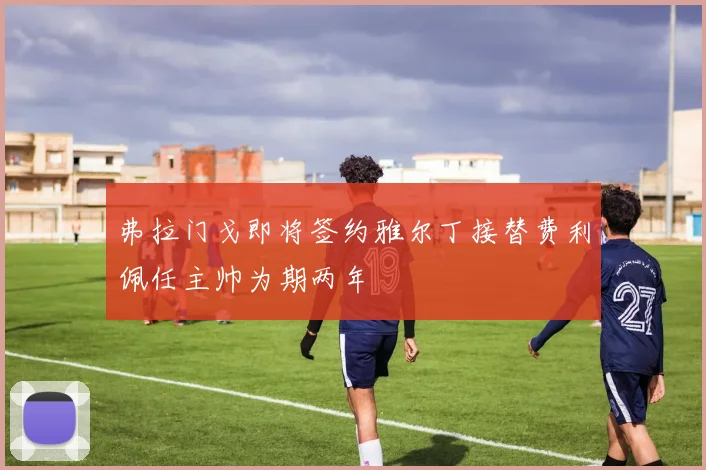 弗拉门戈即将签约雅尔丁接替费利佩任主帅为期两年