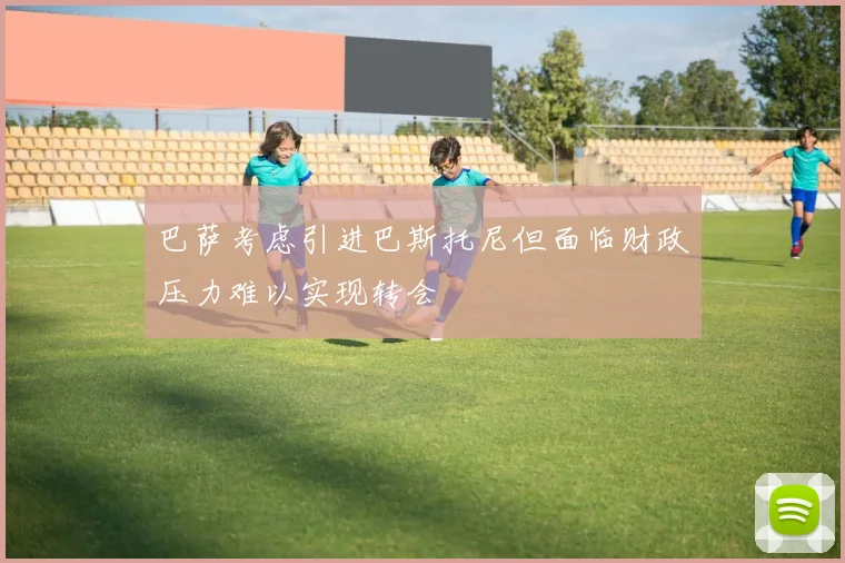 巴萨考虑引进巴斯托尼但面临财政压力难以实现转会