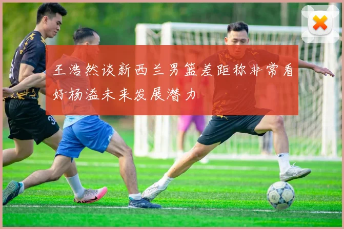 王浩然谈新西兰男篮差距称非常看好杨溢未来发展潜力