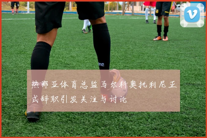 热那亚体育总监马尔科奥托利尼正式辞职引发关注与讨论