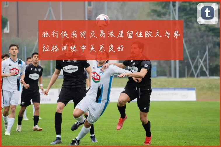 独行侠或将交易浓眉留住欧文与弗拉格训练中关系良好