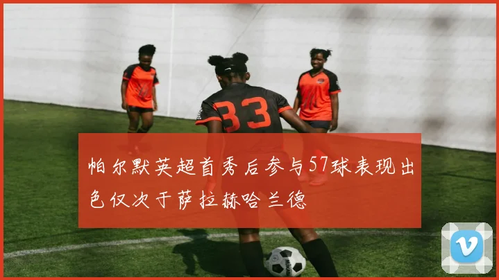 帕尔默英超首秀后参与57球表现出色仅次于萨拉赫哈兰德