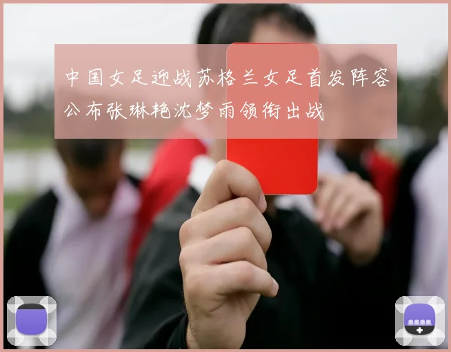 中国女足迎战苏格兰女足首发阵容公布张琳艳沈梦雨领衔出战