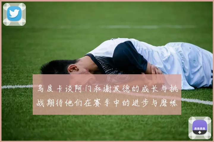 乌度卡谈阿门和谢泼德的成长与挑战期待他们在赛季中的进步与磨练