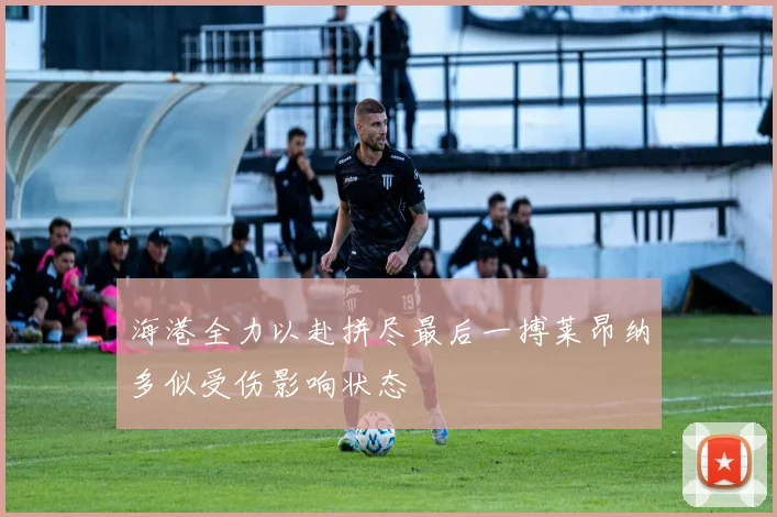 海港全力以赴拼尽最后一搏莱昂纳多似受伤影响状态