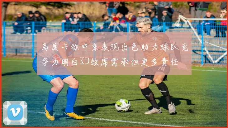 乌度卡称申京表现出色助力球队竞争力明白KD缺席需承担更多责任