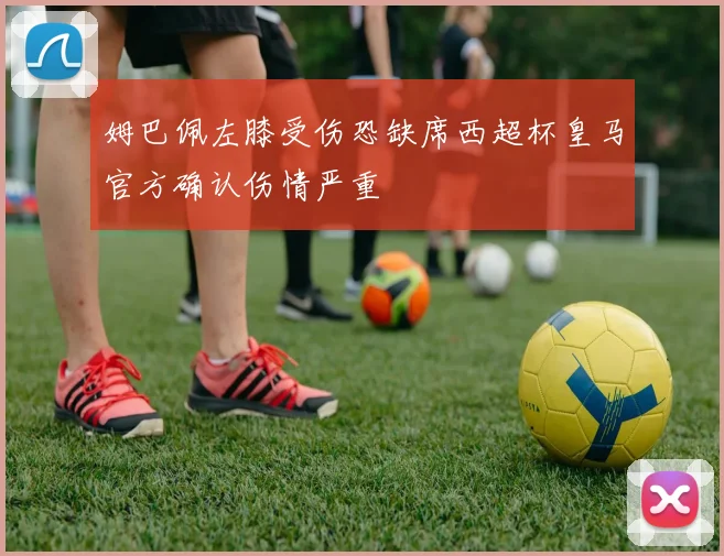 姆巴佩左膝受伤恐缺席西超杯皇马官方确认伤情严重
