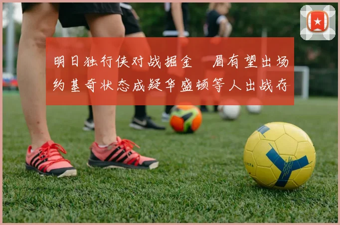 明日独行侠对战掘金濃眉有望出场约基奇状态成疑华盛顿等人出战存疑