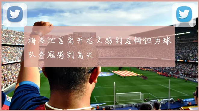 梅洛坦言离开尤文感到后悔但为球队夺冠感到高兴