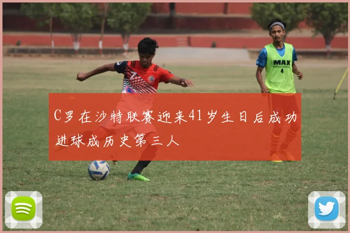 C罗在沙特联赛迎来41岁生日后成功进球成历史第三人