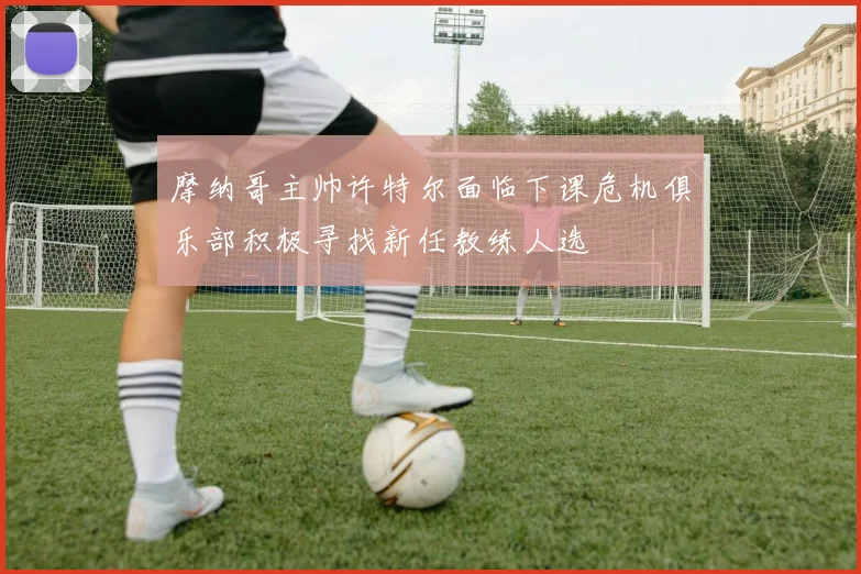 摩纳哥主帅许特尔面临下课危机俱乐部积极寻找新任教练人选