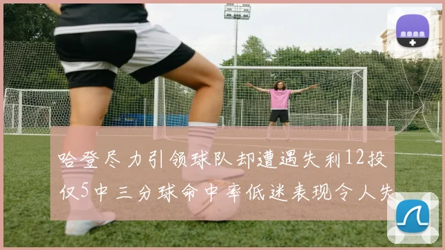 哈登尽力引领球队却遭遇失利12投仅5中三分球命中率低迷表现令人失望