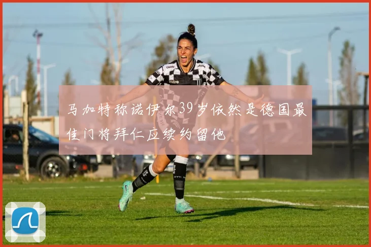 马加特称诺伊尔39岁依然是德国最佳门将拜仁应续约留他