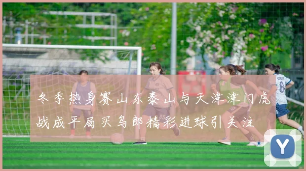 冬季热身赛山东泰山与天津津门虎战成平局买乌郎精彩进球引关注