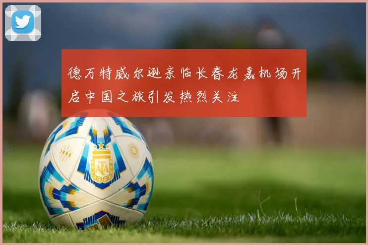 德万特威尔逊亲临长春龙嘉机场开启中国之旅引发热烈关注