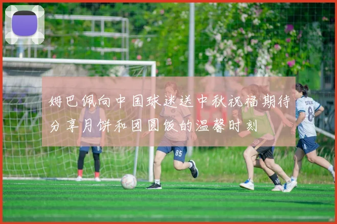 姆巴佩向中国球迷送中秋祝福期待分享月饼和团圆饭的温馨时刻