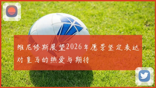 维尼修斯展望2026年愿景坚定表达对皇马的热爱与期待