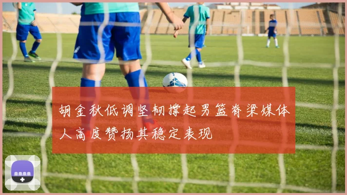 胡金秋低调坚韧撑起男篮脊梁媒体人高度赞扬其稳定表现