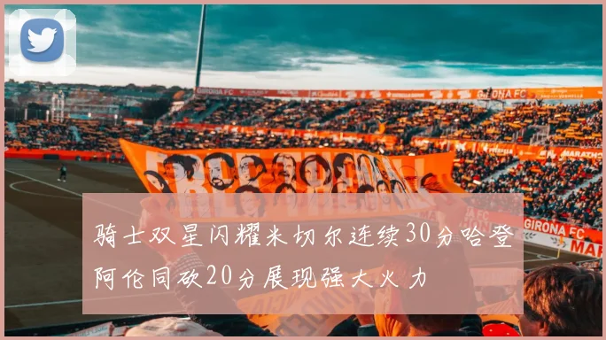 骑士双星闪耀米切尔连续30分哈登阿伦同砍20分展现强大火力