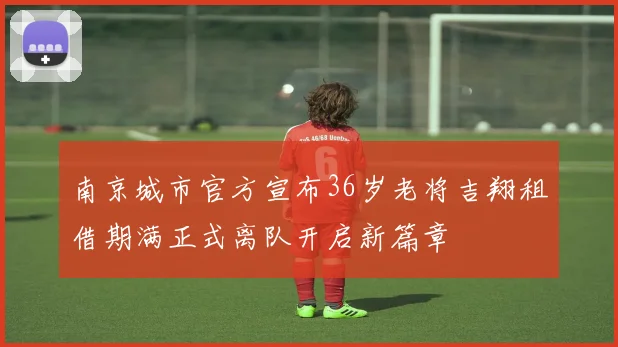 南京城市官方宣布36岁老将吉翔租借期满正式离队开启新篇章