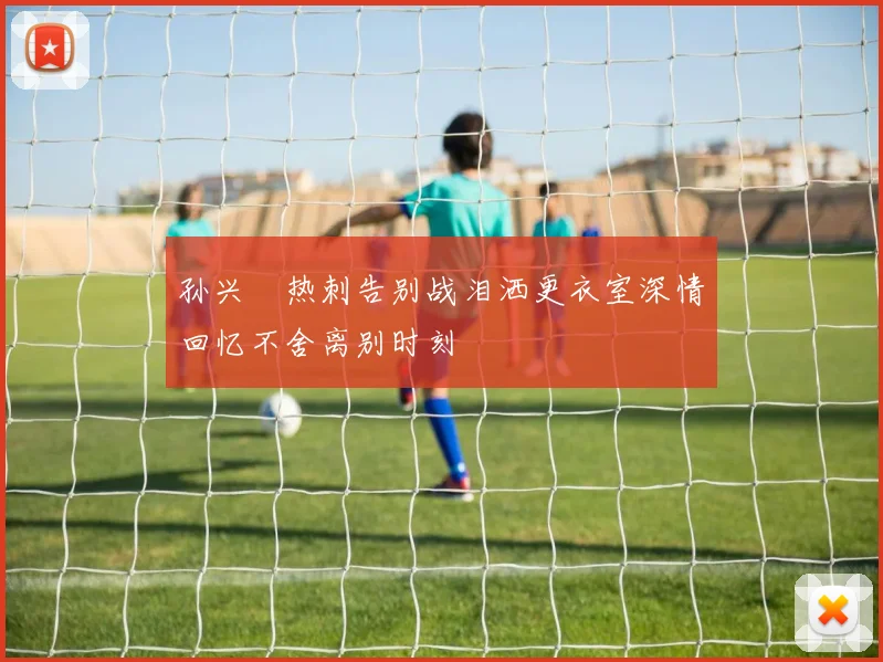 孙兴慜热刺告别战泪洒更衣室深情回忆不舍离别时刻