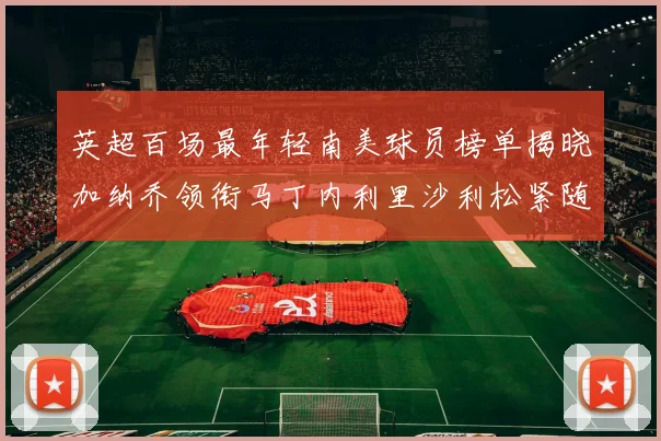 英超百场最年轻南美球员榜单揭晓加纳乔领衔马丁内利里沙利松紧随其后