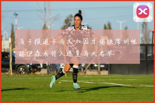 马卡报道卡马文加因牙痛缺席训练赫伊森或将入选皇马大名单