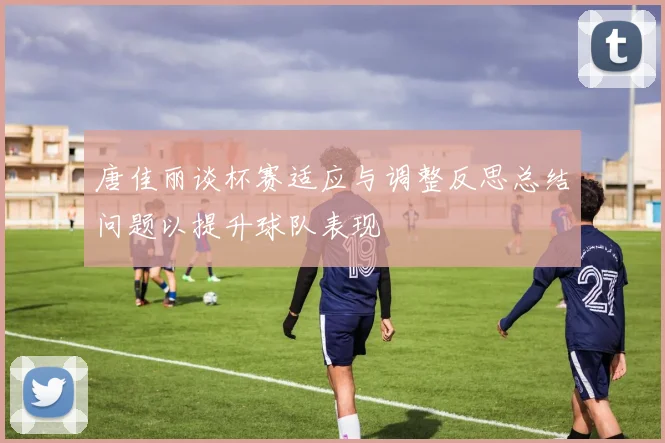 唐佳丽谈杯赛适应与调整反思总结问题以提升球队表现