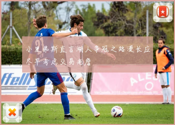 小里弗斯直言湖人争冠之路漫长应尽早考虑交易老詹