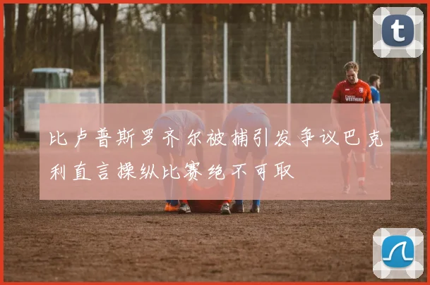 比卢普斯罗齐尔被捕引发争议巴克利直言操纵比赛绝不可取